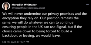 We will never undermine our privacy promises and the encryption they rely on. Our position remains the same: we will do whatever we can to continue ensuring people in the UK can use Signal, but if the choice came down to being forced to build a backdoor, or leaving, we would leave.